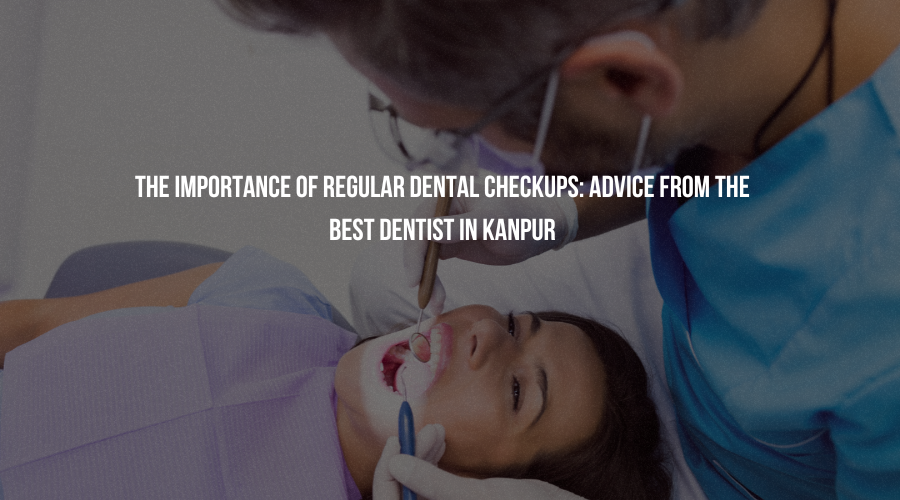 The Importance of Regular Dental Checkups: Advice from the Best Dentist in Kanpur