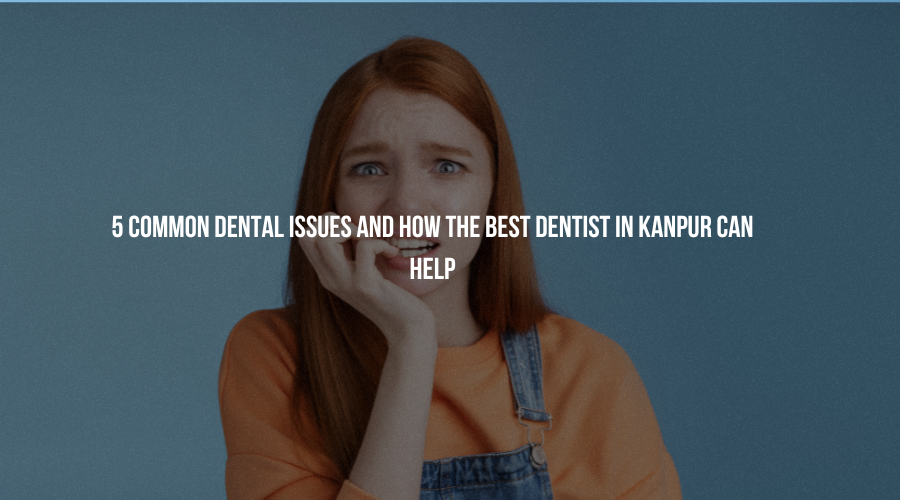 5 Common Dental Issues and How the Best Dentist in Kanpur Can Help