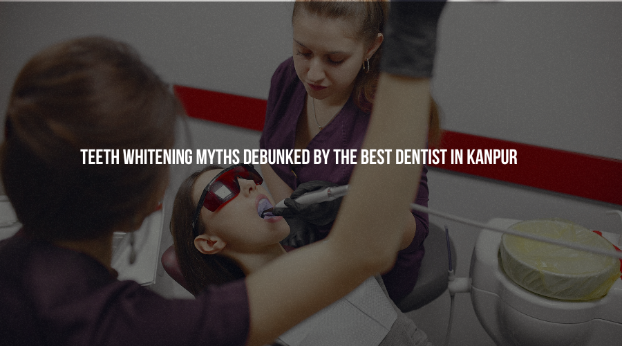 Teeth Whitening Myths Debunked by the Best Dentist in Kanpur