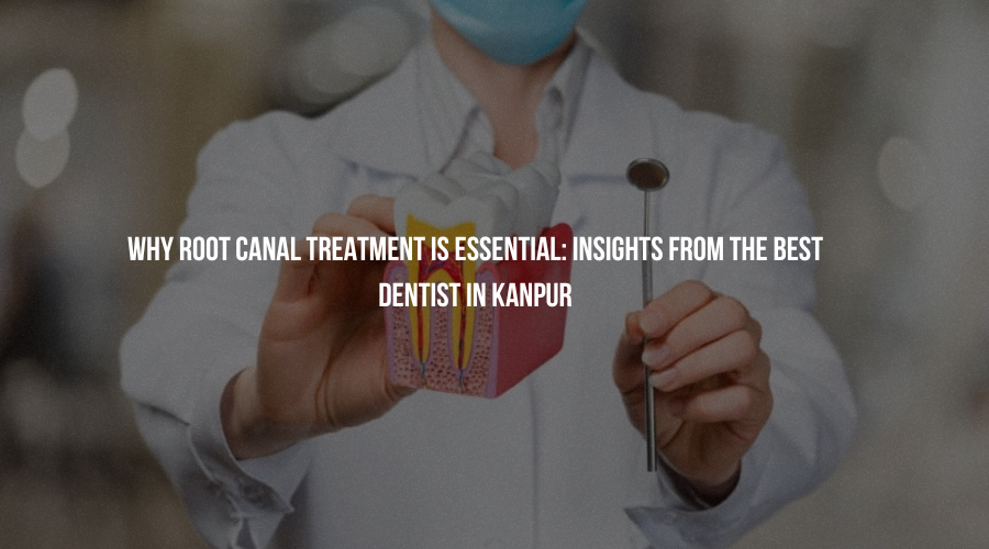 Why Root Canal Treatment Is Essential: Insights from the Best Dentist in Kanpur